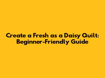 Create a Fresh as a Daisy Quilt: Beginner-Friendly Guide