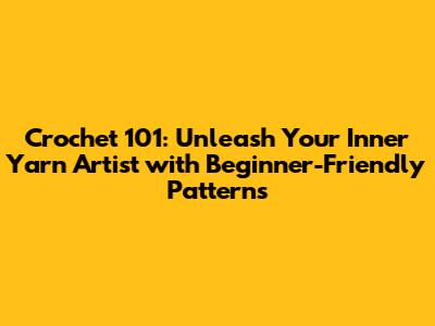 Crochet 101: Unleash Your Inner Yarn Artist with Beginner-Friendly Patterns