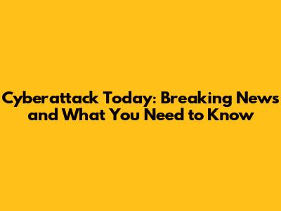 Cyberattack Today: Breaking News and What You Need to Know