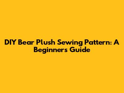 DIY Bear Plush Sewing Pattern: A Beginner's Guide