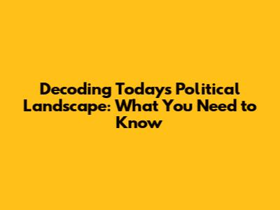 Decoding Today's Political Landscape: What You Need to Know