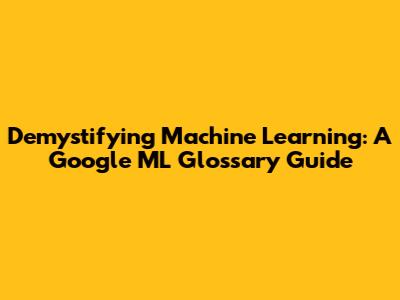 Demystifying Machine Learning: A Google ML Glossary Guide