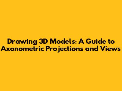 Drawing 3D Models: A Guide to Axonometric Projections and Views
