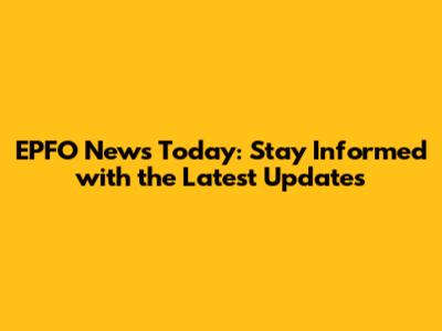 EPFO News Today: Stay Informed with the Latest Updates