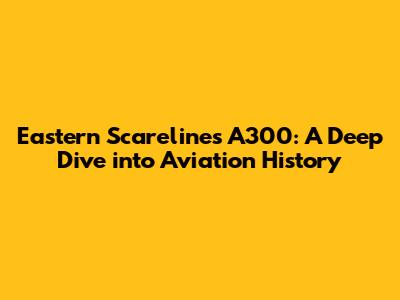 Eastern Scarelines A300: A Deep Dive into Aviation History