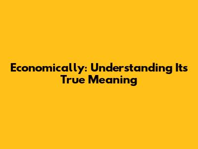 Economically: Understanding Its True Meaning