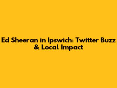 Ed Sheeran in Ipswich: Twitter Buzz & Local Impact