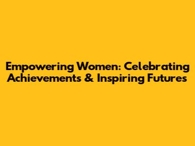 Empowering Women: Celebrating Achievements & Inspiring Futures