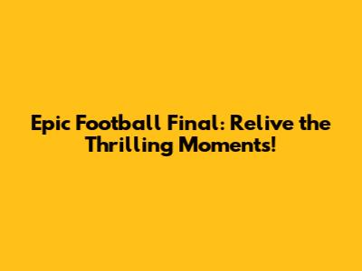 Epic Football Final: Relive the Thrilling Moments!
