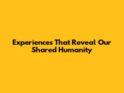 Experiences That Reveal Our Shared Humanity
