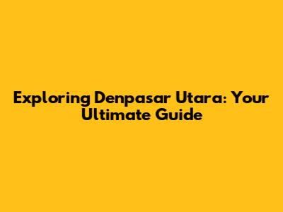 Exploring Denpasar Utara: Your Ultimate Guide