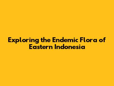 Exploring the Endemic Flora of Eastern Indonesia