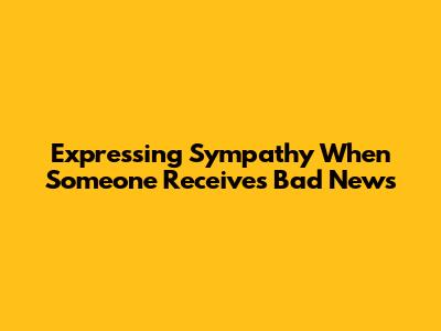 Expressing Sympathy When Someone Receives Bad News