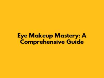 Eye Makeup Mastery: A Comprehensive Guide