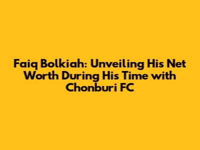 Faiq Bolkiah: Unveiling His Net Worth During His Time with Chonburi FC