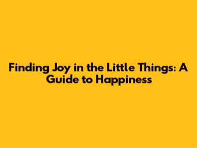 Finding Joy in the Little Things: A Guide to Happiness
