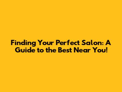 Finding Your Perfect Salon: A Guide to the Best Near You!
