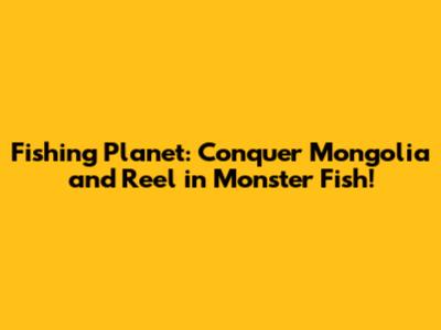 Fishing Planet: Conquer Mongolia and Reel in Monster Fish!