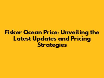 Fisker Ocean Price: Unveiling the Latest Updates and Pricing Strategies