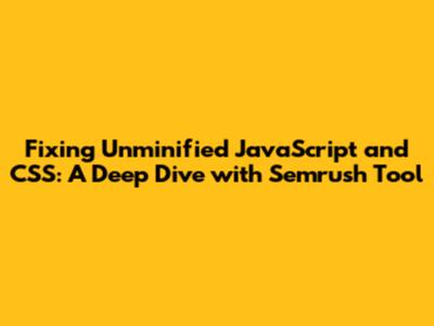 Fixing Unminified JavaScript and CSS: A Deep Dive with Semrush Tool