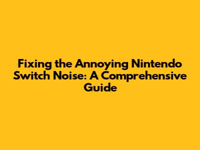 Fixing the Annoying Nintendo Switch Noise: A Comprehensive Guide