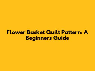 Flower Basket Quilt Pattern: A Beginner's Guide