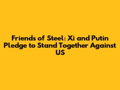 Friends of Steel: Xi and Putin Pledge to Stand Together Against US