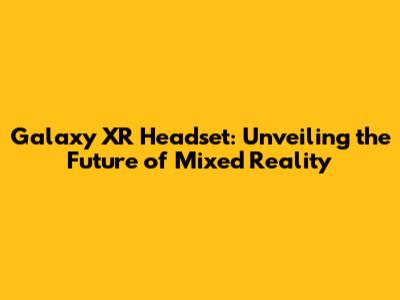 Galaxy XR Headset: Unveiling the Future of Mixed Reality