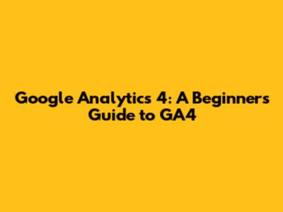 Google Analytics 4: A Beginner's Guide to GA4