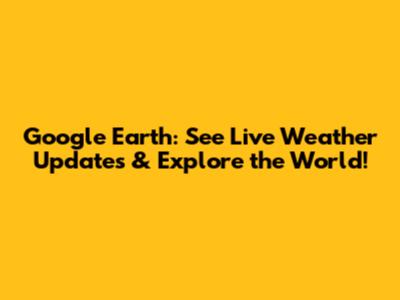 Google Earth: See Live Weather Updates & Explore the World!