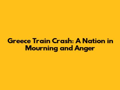 Greece Train Crash: A Nation in Mourning and Anger