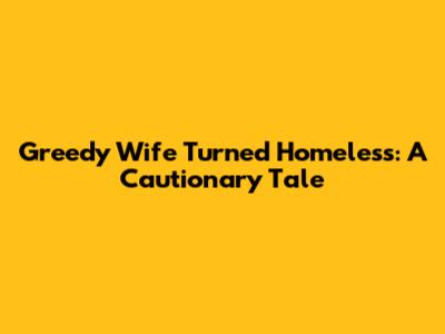 Greedy Wife Turned Homeless: A Cautionary Tale