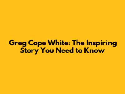 Greg Cope White: The Inspiring Story You Need to Know