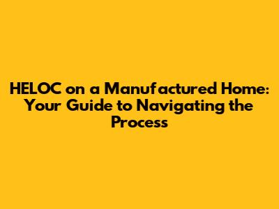 HELOC on a Manufactured Home: Your Guide to Navigating the Process