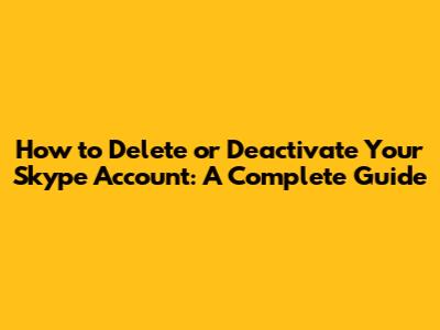 How to Delete or Deactivate Your Skype Account: A Complete Guide