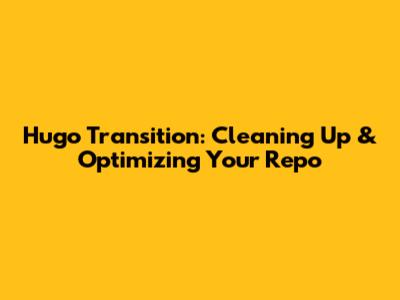 Hugo Transition: Cleaning Up & Optimizing Your Repo