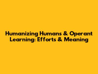 Humanizing Humans & Operant Learning: Efforts & Meaning