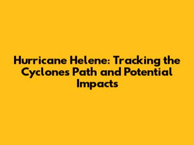 Hurricane Helene: Tracking the Cyclone's Path and Potential Impacts