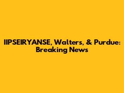 IIPSEIRYANSE, Walters, & Purdue: Breaking News