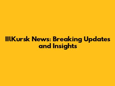 IIlKursk News: Breaking Updates and Insights