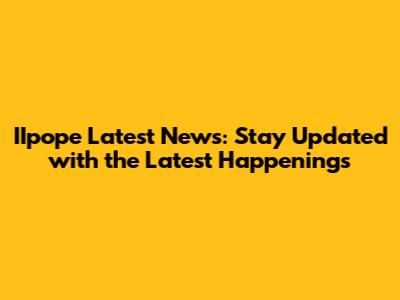 IIpope Latest News: Stay Updated with the Latest Happenings