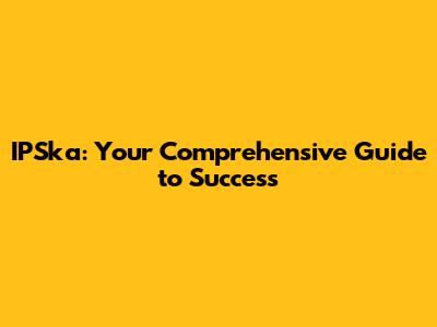 IPSka: Your Comprehensive Guide to Success