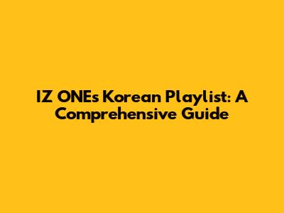 IZ*ONE's Korean Playlist: A Comprehensive Guide
