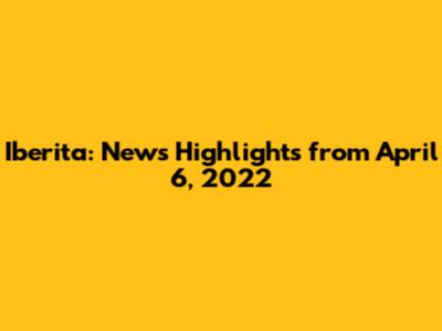 Iberita: News Highlights from April 6, 2022
