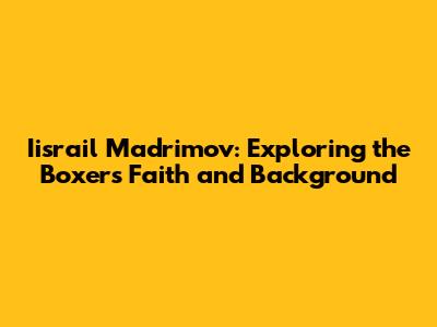 Iisrail Madrimov: Exploring the Boxer's Faith and Background
