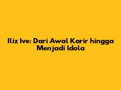 Iliz Ive: Dari Awal Karir hingga Menjadi Idola