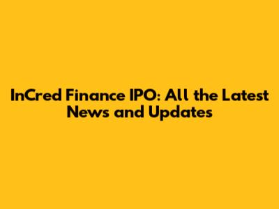 InCred Finance IPO: All the Latest News and Updates