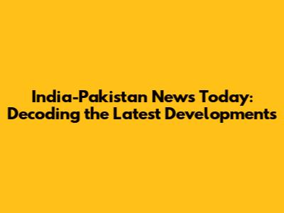 India-Pakistan News Today: Decoding the Latest Developments