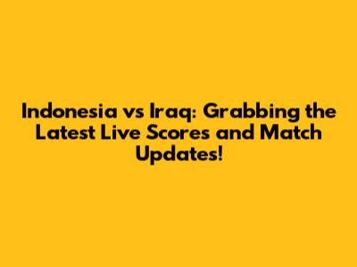 Indonesia vs Iraq: Grabbing the Latest Live Scores and Match Updates!