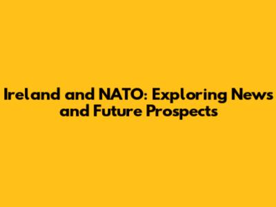 Ireland and NATO: Exploring News and Future Prospects